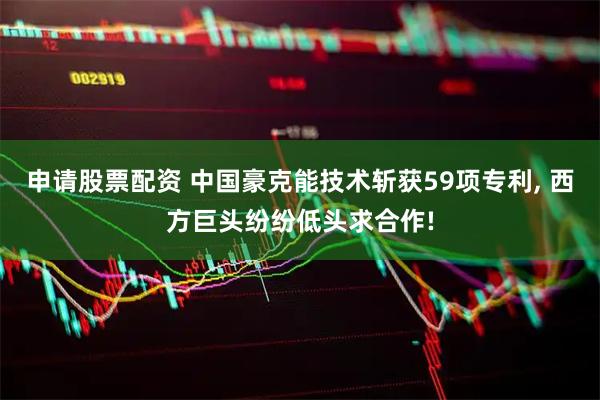 申请股票配资 中国豪克能技术斩获59项专利, 西方巨头纷纷低头求合作!