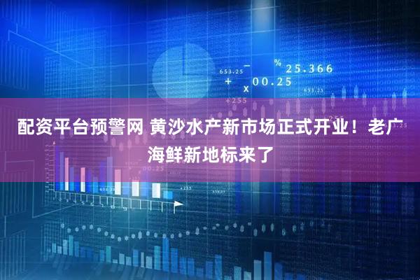 配资平台预警网 黄沙水产新市场正式开业！老广海鲜新地标来了