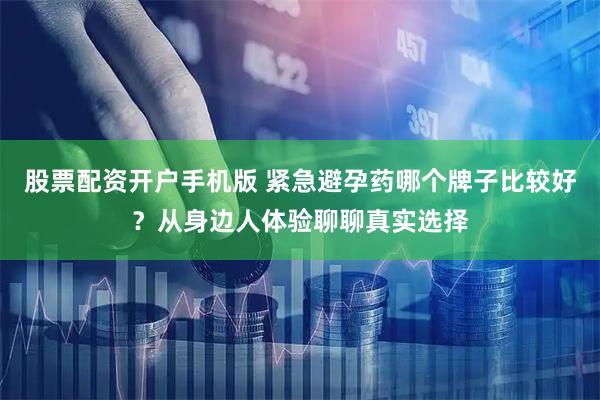 股票配资开户手机版 紧急避孕药哪个牌子比较好？从身边人体验聊聊真实选择