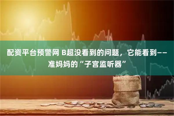 配资平台预警网 B超没看到的问题，它能看到——准妈妈的“子宫监听器”
