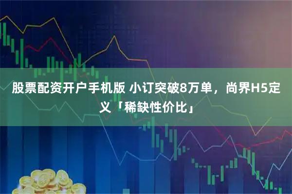 股票配资开户手机版 小订突破8万单，尚界H5定义「稀缺性价比」
