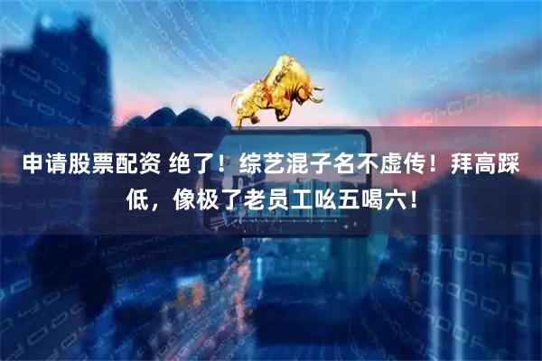 申请股票配资 绝了！综艺混子名不虚传！拜高踩低，像极了老员工吆五喝六！