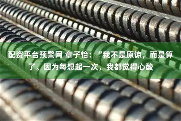 配资平台预警网 章子怡：“我不是原谅，而是算了。因为每想起一次，我都觉得心酸