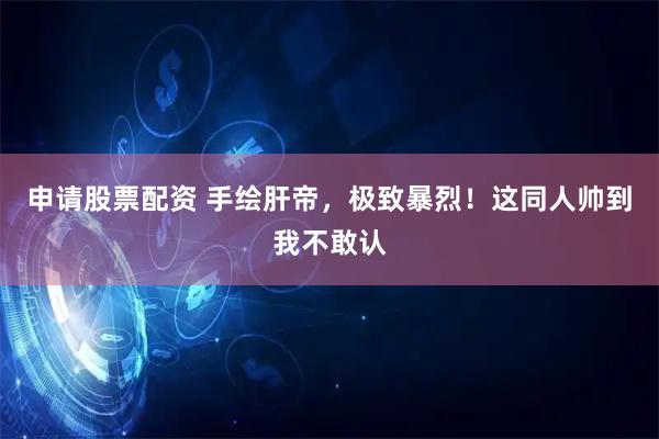 申请股票配资 手绘肝帝，极致暴烈！这同人帅到我不敢认