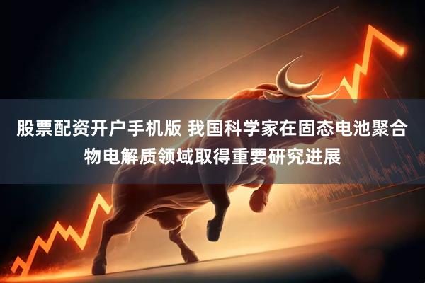 股票配资开户手机版 我国科学家在固态电池聚合物电解质领域取得重要研究进展