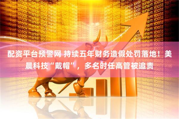 配资平台预警网 持续五年财务造假处罚落地！美晨科技“戴帽”，多名时任高管被追责