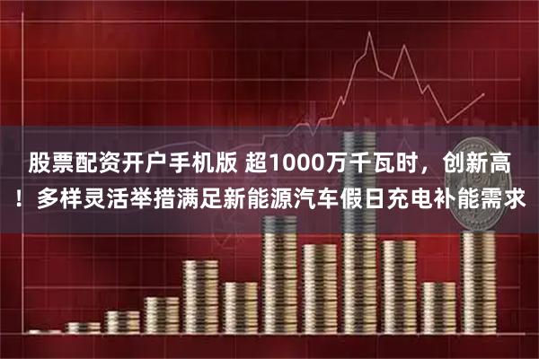 股票配资开户手机版 超1000万千瓦时，创新高！多样灵活举措满足新能源汽车假日充电补能需求