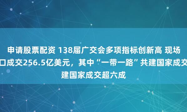 申请股票配资 138届广交会多项指标创新高 现场意向出口成交256.5亿美元，其中“一带一路”共建国家成交超六成