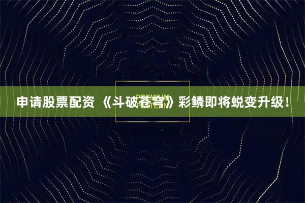 申请股票配资 《斗破苍穹》彩鳞即将蜕变升级！