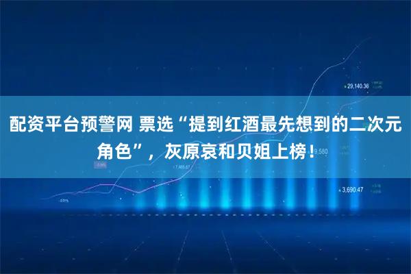 配资平台预警网 票选“提到红酒最先想到的二次元角色”，灰原哀和贝姐上榜！