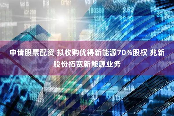 申请股票配资 拟收购优得新能源70%股权 兆新股份拓宽新能源业务