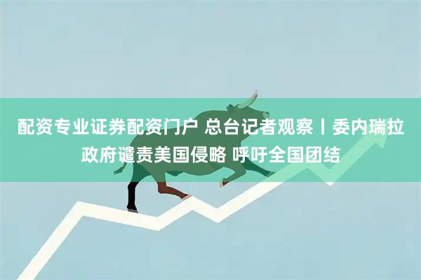 配资专业证券配资门户 总台记者观察丨委内瑞拉政府谴责美国侵略 呼吁全国团结