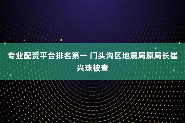 专业配资平台排名第一 门头沟区地震局原局长崔兴珠被查