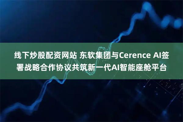 线下炒股配资网站 东软集团与Cerence AI签署战略合作协议共筑新一代AI智能座舱平台
