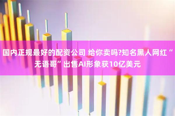 国内正规最好的配资公司 给你卖吗?知名黑人网红“无语哥”出售AI形象获10亿美元