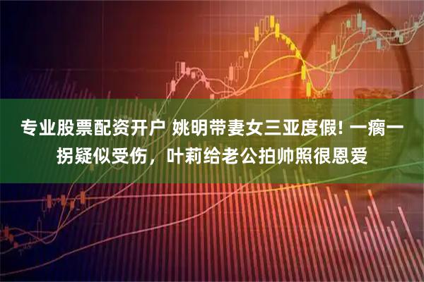 专业股票配资开户 姚明带妻女三亚度假! 一瘸一拐疑似受伤，叶莉给老公拍帅照很恩爱