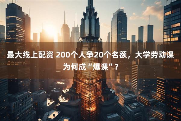 最大线上配资 200个人争20个名额，大学劳动课为何成“爆课”?
