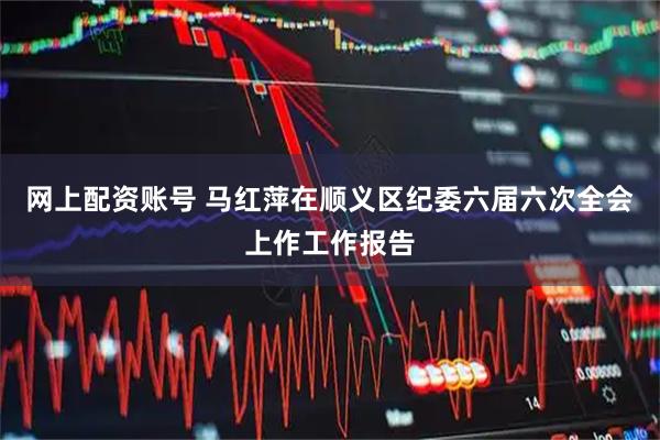 网上配资账号 马红萍在顺义区纪委六届六次全会上作工作报告