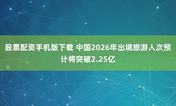 股票配资手机版下载 中国2026年出境旅游人次预计将突破2.25亿