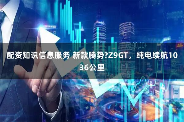 配资知识信息服务 新款腾势?Z9GT，纯电续航1036公里