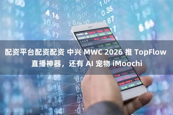 配资平台配资配资 中兴 MWC 2026 推 TopFlow 直播神器，还有 AI 宠物 iMoochi
