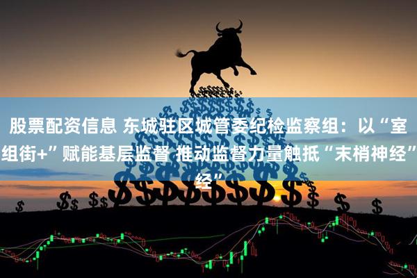 股票配资信息 东城驻区城管委纪检监察组：以“室组街+”赋能基层监督 推动监督力量触抵“末梢神经”