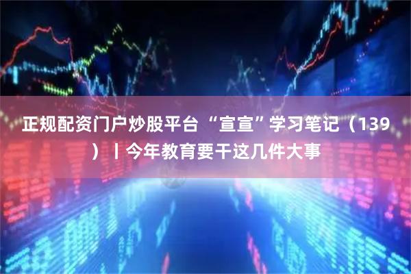 正规配资门户炒股平台 “宣宣”学习笔记（139）丨今年教育要干这几件大事