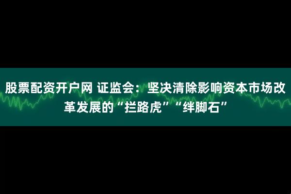 股票配资开户网 证监会：坚决清除影响资本市场改革发展的“拦路虎”“绊脚石”