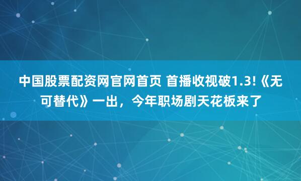 中国股票配资网官网首页 首播收视破1.3!《无可替代》一出，今年职场剧天花板来了