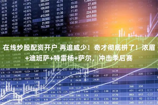 在线炒股配资开户 再追威少！奇才彻底拼了！浓眉+迪班萨+特雷杨+萨尔，冲击季后赛