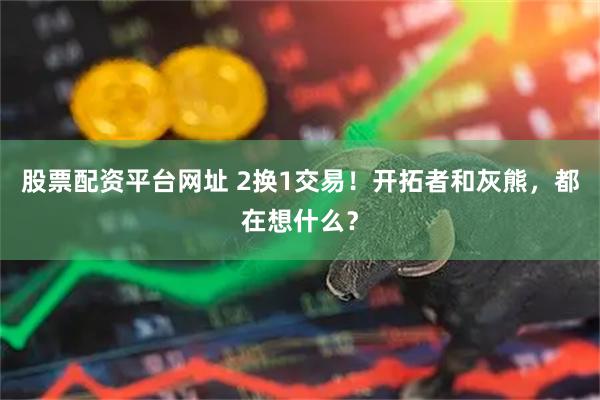 股票配资平台网址 2换1交易！开拓者和灰熊，都在想什么？