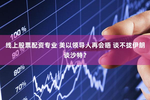 线上股票配资专业 美以领导人再会晤 谈不拢伊朗谈沙特？