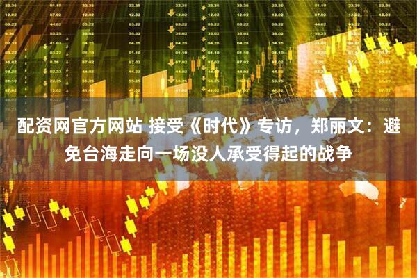 配资网官方网站 接受《时代》专访，郑丽文：避免台海走向一场没人承受得起的战争